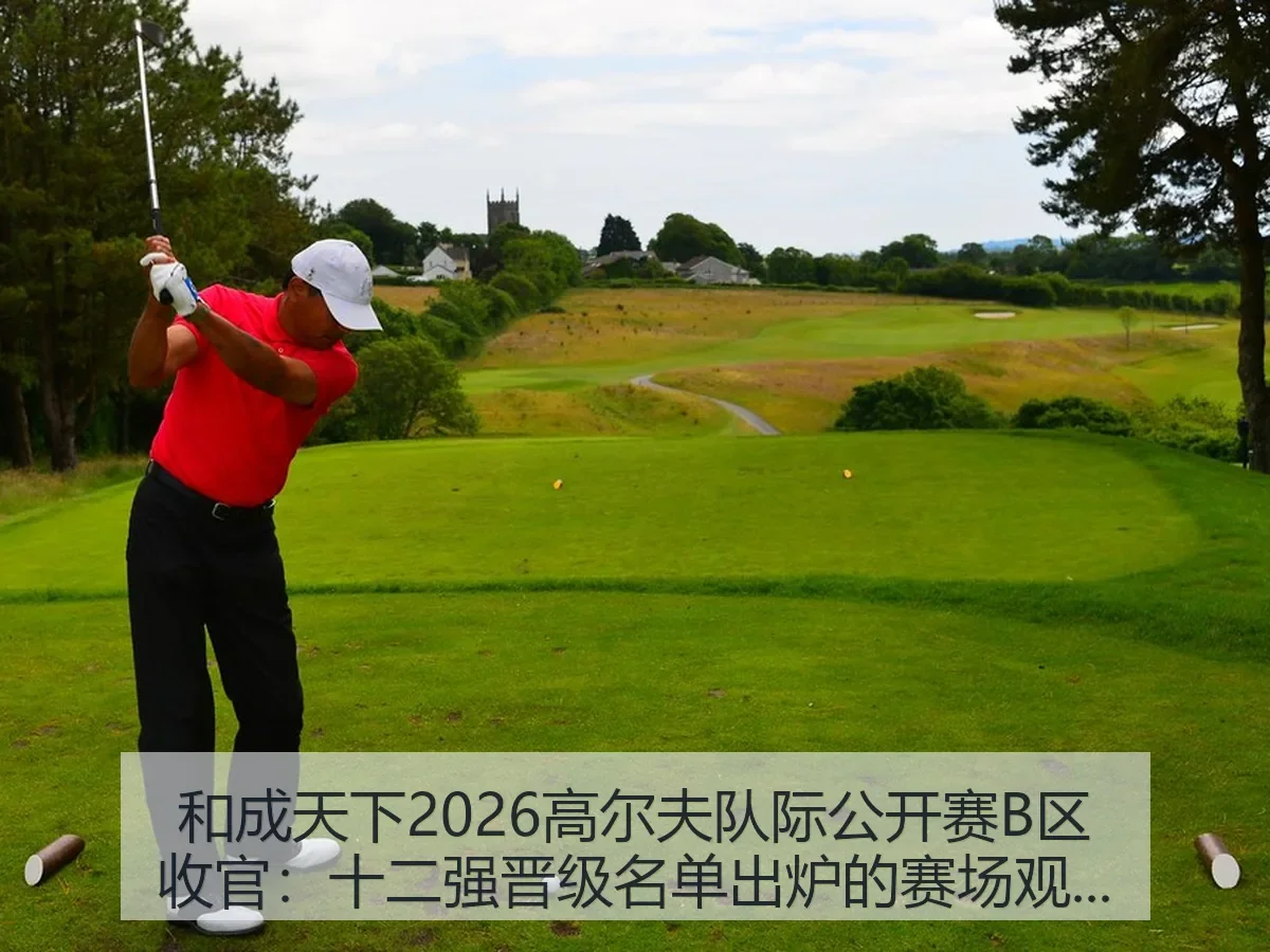 和成天下2026高尔夫队际公开赛B区收官：十二强晋级名单出炉的赛场观察